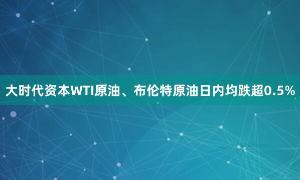 大时代资本WTI原油、布伦特原油日内均跌超0.5%