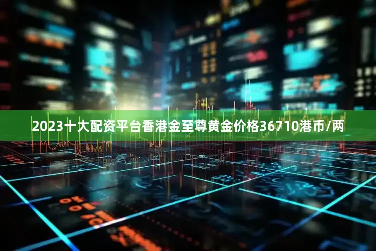 2023十大配资平台香港金至尊黄金价格36710港币/两