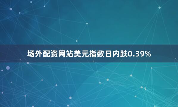 场外配资网站美元指数日内跌0.39%