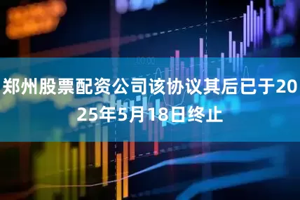 郑州股票配资公司该协议其后已于2025年5月18日终止