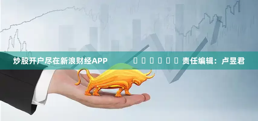 炒股开户尽在新浪财经APP            						责任编辑：卢昱君