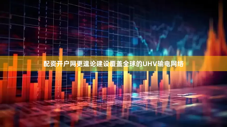 配资开户网更遑论建设覆盖全球的UHV输电网络