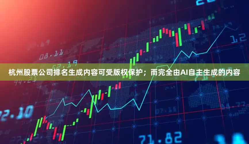 杭州股票公司排名生成内容可受版权保护；而完全由AI自主生成的内容