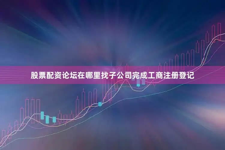 股票配资论坛在哪里找子公司完成工商注册登记