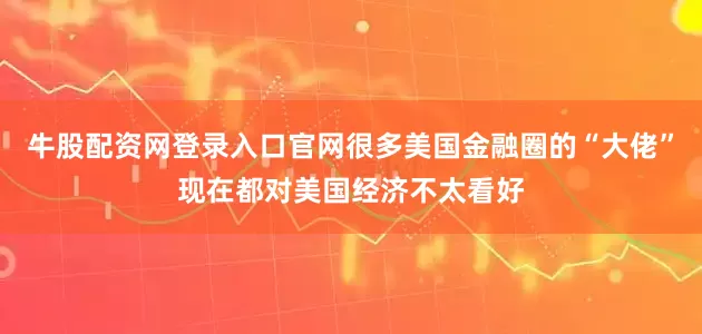 牛股配资网登录入口官网很多美国金融圈的“大佬”现在都对美国经济不太看好