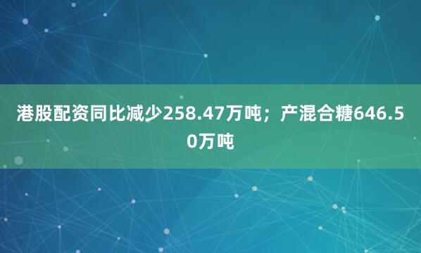 港股配资同比减少258.47万吨；产混合糖646.50万吨