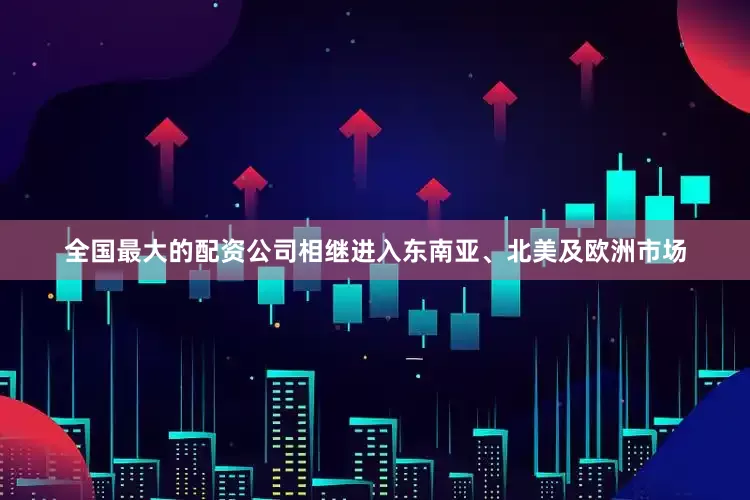 全国最大的配资公司相继进入东南亚、北美及欧洲市场
