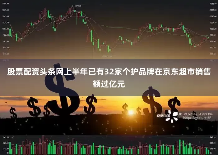 股票配资头条网上半年已有32家个护品牌在京东超市销售额过亿元