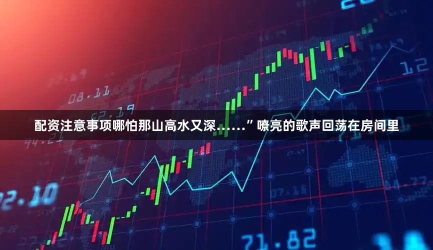 配资注意事项哪怕那山高水又深……”嘹亮的歌声回荡在房间里