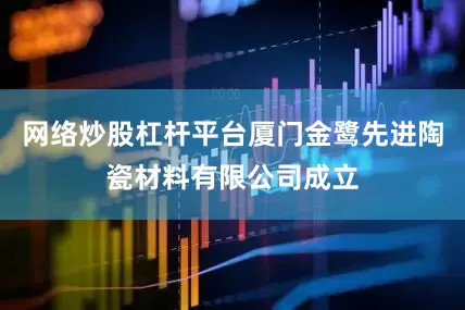 网络炒股杠杆平台厦门金鹭先进陶瓷材料有限公司成立