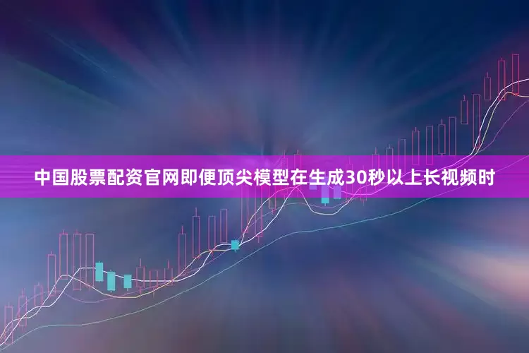 中国股票配资官网即便顶尖模型在生成30秒以上长视频时